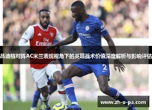 吕迪格对阵AC米兰表现视角下的英超战术价值深度解析与影响评估