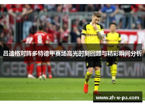 吕迪格对阵多特德甲赛场高光时刻回顾与精彩瞬间分析