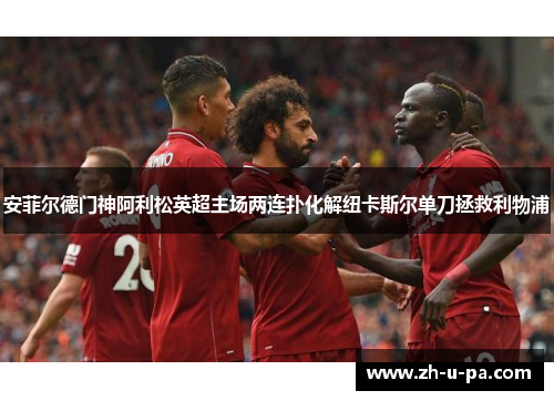 安菲尔德门神阿利松英超主场两连扑化解纽卡斯尔单刀拯救利物浦 安菲尔德门神阿利松英超主场两连扑化解纽卡斯尔单刀拯救利物浦