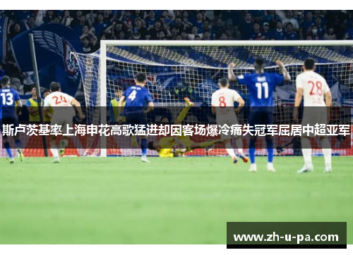 斯卢茨基率上海申花高歌猛进却因客场爆冷痛失冠军屈居中超亚军