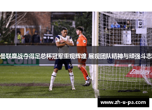 曼联鏖战夺得足总杯冠军重现辉煌 展现团队精神与顽强斗志