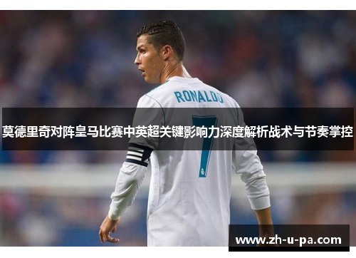 莫德里奇对阵皇马比赛中英超关键影响力深度解析战术与节奏掌控 莫德里奇对阵皇马比赛中英超关键影响力深度解析战术与节奏掌控