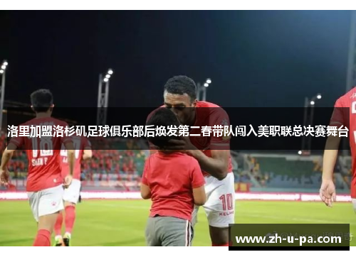 洛里加盟洛杉矶足球俱乐部后焕发第二春带队闯入美职联总决赛舞台