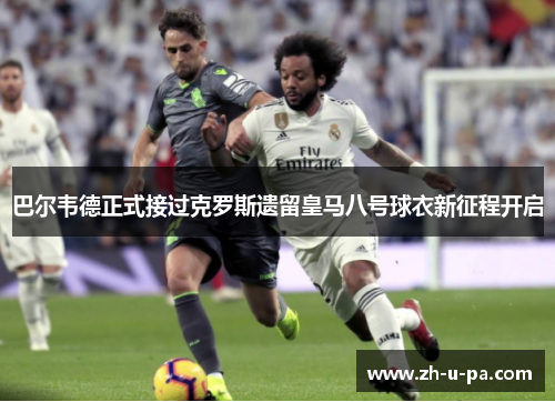 巴尔韦德正式接过克罗斯遗留皇马八号球衣新征程开启 巴尔韦德正式接过克罗斯遗留皇马八号球衣新征程开启